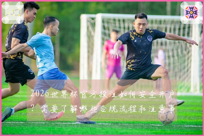 2026世界杯官方投注如何安全开户？需要了解哪些合规流程和注意事项